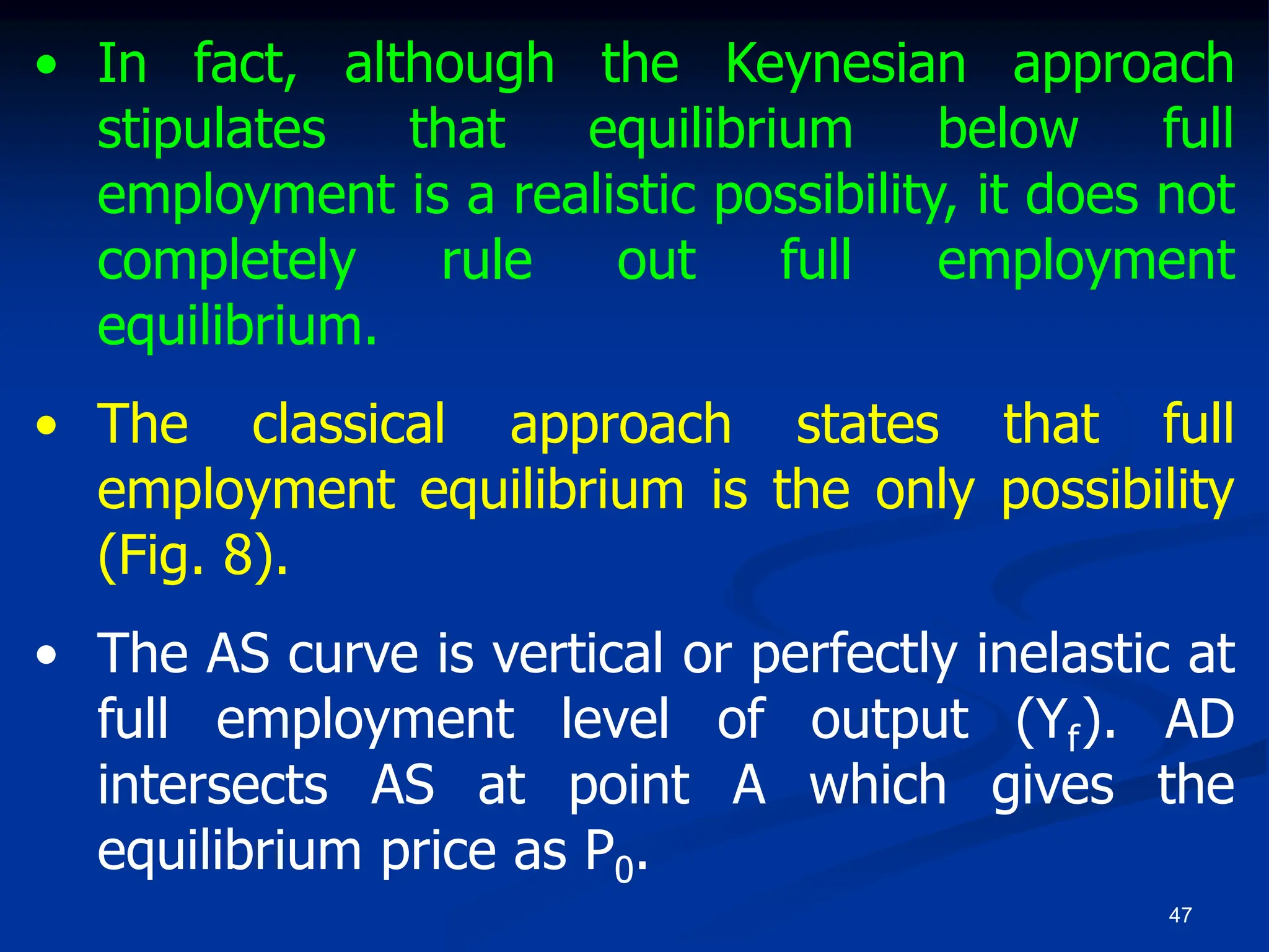 47
• In fact, although the Keynesian approach
stipulates that equilibrium below full
employment is a realistic possibility, it does not
completely rule out full employment
equilibrium.
• The classical approach states that full
employment equilibrium is the only possibility
(Fig. 8).
• The AS curve is vertical or perfectly inelastic at
full employment level of output (Yf). AD
intersects AS at point A which gives the
equilibrium price as P0.
 