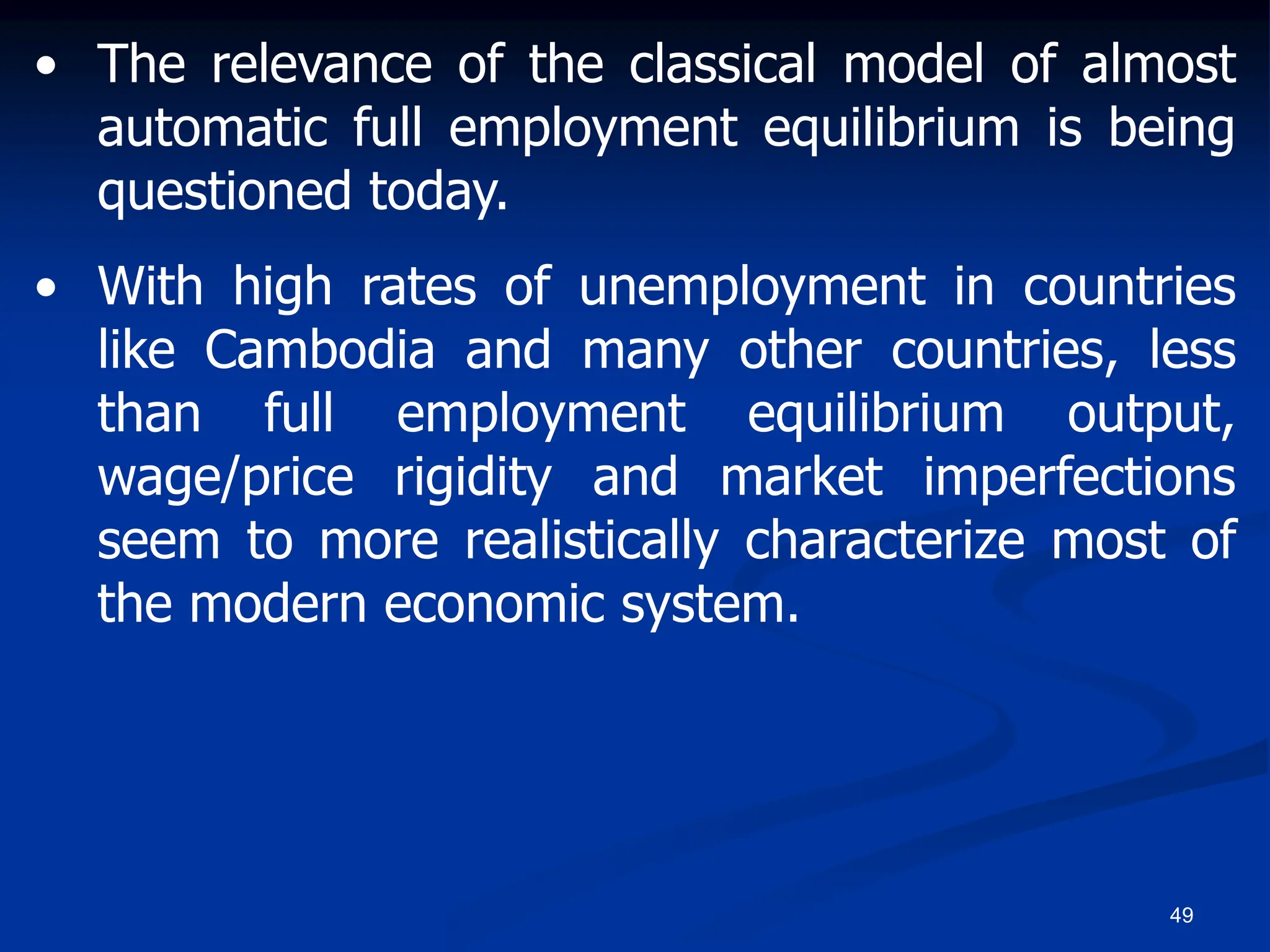 49
• The relevance of the classical model of almost
automatic full employment equilibrium is being
questioned today.
• With high rates of unemployment in countries
like Cambodia and many other countries, less
than full employment equilibrium output,
wage/price rigidity and market imperfections
seem to more realistically characterize most of
the modern economic system.
 
