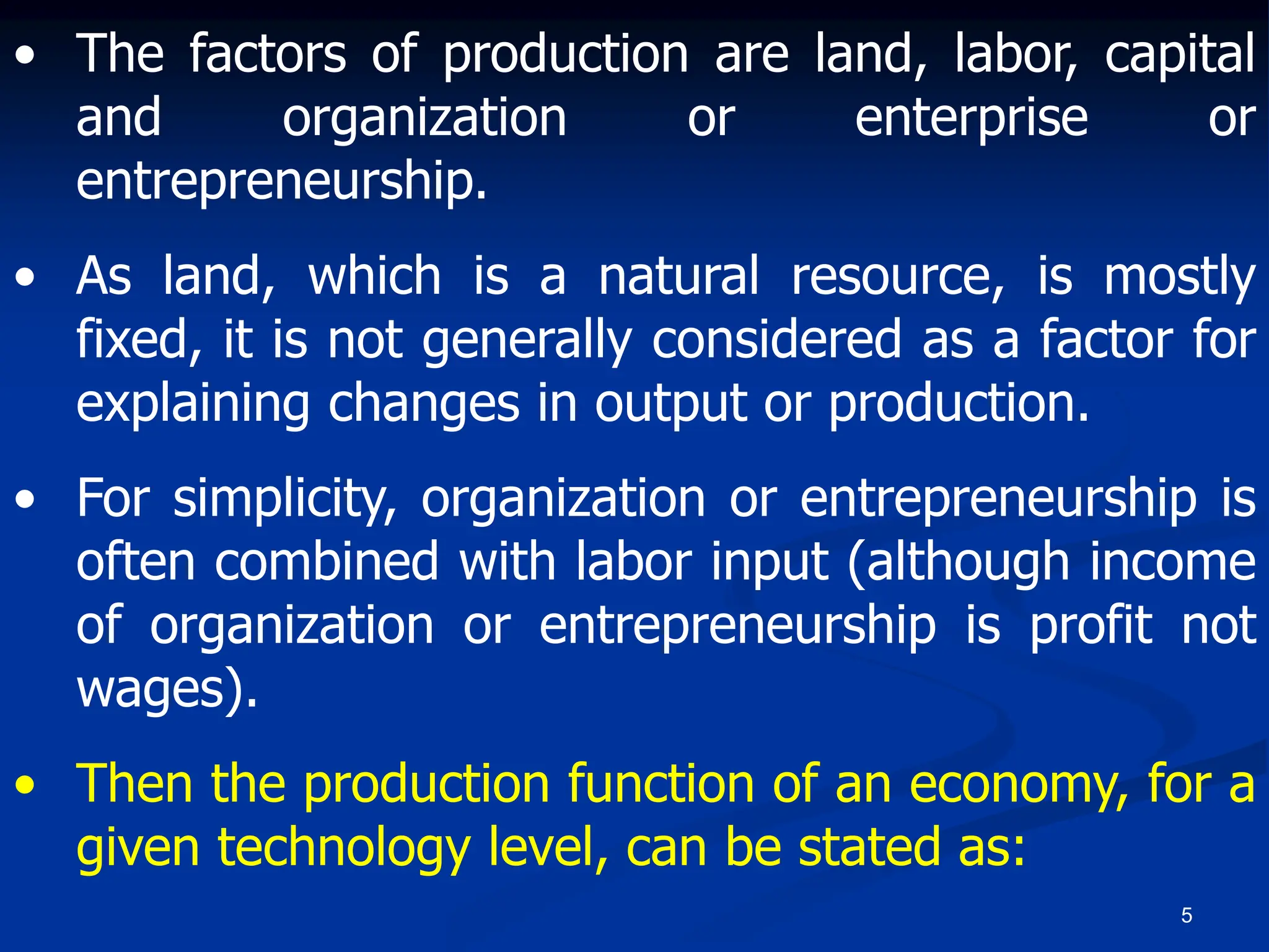 5
• The factors of production are land, labor, capital
and organization or enterprise or
entrepreneurship.
• As land, which is a natural resource, is mostly
fixed, it is not generally considered as a factor for
explaining changes in output or production.
• For simplicity, organization or entrepreneurship is
often combined with labor input (although income
of organization or entrepreneurship is profit not
wages).
• Then the production function of an economy, for a
given technology level, can be stated as:
 