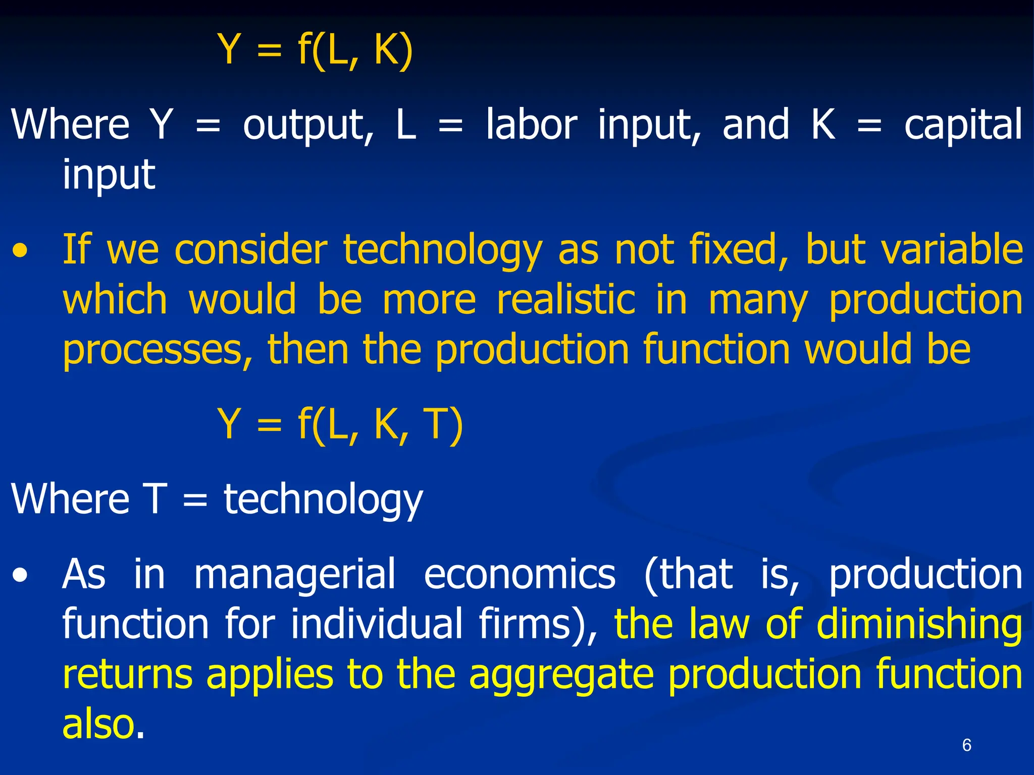 6
Y = f(L, K)
Where Y = output, L = labor input, and K = capital
input
• If we consider technology as not fixed, but variable
which would be more realistic in many production
processes, then the production function would be
Y = f(L, K, T)
Where T = technology
• As in managerial economics (that is, production
function for individual firms), the law of diminishing
returns applies to the aggregate production function
also.
 