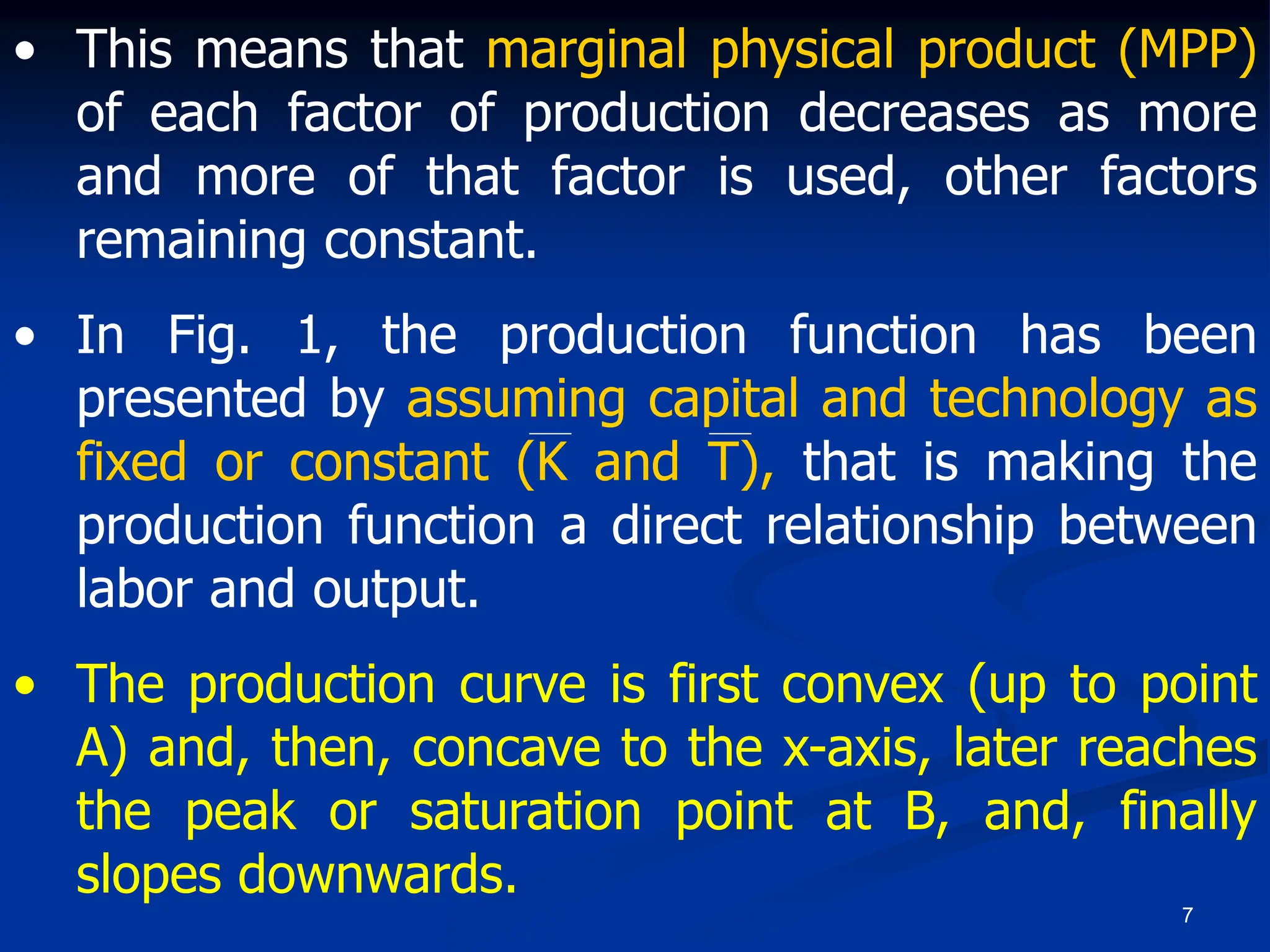 7
• This means that marginal physical product (MPP)
of each factor of production decreases as more
and more of that factor is used, other factors
remaining constant.
• In Fig. 1, the production function has been
presented by assuming capital and technology as
fixed or constant (K and T), that is making the
production function a direct relationship between
labor and output.
• The production curve is first convex (up to point
A) and, then, concave to the x-axis, later reaches
the peak or saturation point at B, and, finally
slopes downwards.
 
