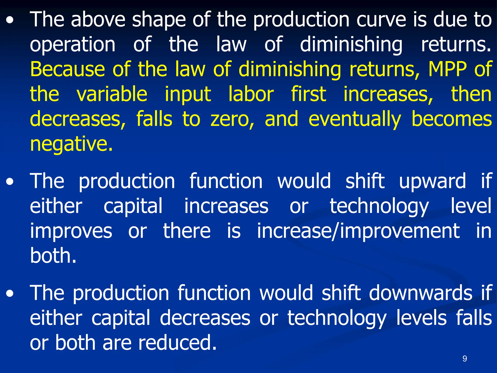 9
• The above shape of the production curve is due to
operation of the law of diminishing returns.
Because of the law of diminishing returns, MPP of
the variable input labor first increases, then
decreases, falls to zero, and eventually becomes
negative.
• The production function would shift upward if
either capital increases or technology level
improves or there is increase/improvement in
both.
• The production function would shift downwards if
either capital decreases or technology levels falls
or both are reduced.
 