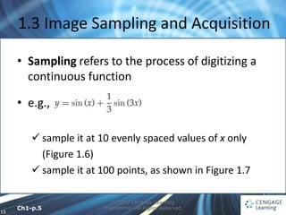 13
© 2010 Cengage Learning
Engineering. All Rights Reserved.
1.3 Image Sampling and Acquisition
• Sampling refers to the process of digitizing a
continuous function
• e.g.,
 sample it at 10 evenly spaced values of x only
(Figure 1.6)
 sample it at 100 points, as shown in Figure 1.7
Ch1-p.5
 