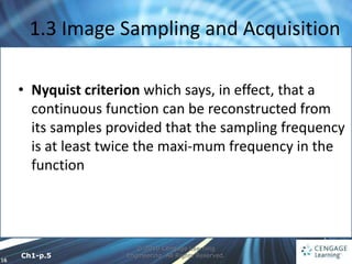16
1.3 Image Sampling and Acquisition
© 2010 Cengage Learning
Engineering. All Rights Reserved.
• Nyquist criterion which says, in effect, that a
continuous function can be reconstructed from
its samples provided that the sampling frequency
is at least twice the maxi-mum frequency in the
function
Ch1-p.5
 