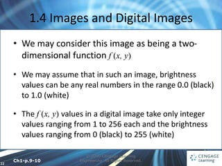 22
1.4 Images and Digital Images
© 2010 Cengage Learning
Engineering. All Rights Reserved.
• We may consider this image as being a two-
dimensional function f (x, y)
• We may assume that in such an image, brightness
values can be any real numbers in the range 0.0 (black)
to 1.0 (white)
• The f (x, y) values in a digital image take only integer
values ranging from 1 to 256 each and the brightness
values ranging from 0 (black) to 255 (white)
Ch1-p.9-10
 