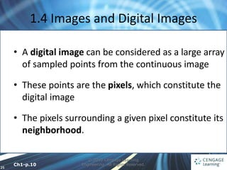 25
1.4 Images and Digital Images
© 2010 Cengage Learning
Engineering. All Rights Reserved.
• A digital image can be considered as a large array
of sampled points from the continuous image
• These points are the pixels, which constitute the
digital image
• The pixels surrounding a given pixel constitute its
neighborhood.
Ch1-p.10
 