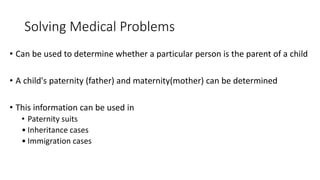 Solving Medical Problems
• Can be used to determine whether a particular person is the parent of a child
• A child's paternity (father) and maternity(mother) can be determined
• This information can be used in
• Paternity suits
• Inheritance cases
• Immigration cases
 