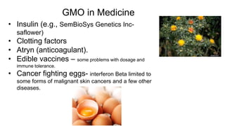 GMO in Medicine
• Insulin (e.g., SemBioSys Genetics Inc-
saflower)
• Clotting factors
• Atryn (anticoagulant).
• Edible vaccines – some problems with dosage and
immune tolerance.
• Cancer fighting eggs- interferon Beta limited to
some forms of malignant skin cancers and a few other
diseases.
 