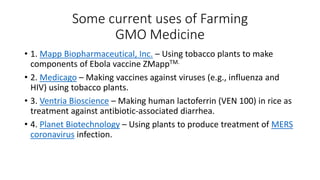 Some current uses of Farming
GMO Medicine
• 1. Mapp Biopharmaceutical, Inc. – Using tobacco plants to make
components of Ebola vaccine ZMappTM.
• 2. Medicago – Making vaccines against viruses (e.g., influenza and
HIV) using tobacco plants.
• 3. Ventria Bioscience – Making human lactoferrin (VEN 100) in rice as
treatment against antibiotic-associated diarrhea.
• 4. Planet Biotechnology – Using plants to produce treatment of MERS
coronavirus infection.
 
