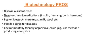 • Disease resistant crops
• New vaccines & medications (insulin, human growth hormone)
• Bigger livestock- more meat, milk, wool etc.
• Possible cures for diseases
• Environmentally friendly organisms (envio-pig, less methane
producing cows, etc)
 