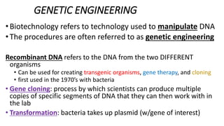 GENETIC ENGINEERING
•Biotechnology refers to technology used to manipulate DNA
• The procedures are often referred to as genetic engineering
Recombinant DNA refers to the DNA from the two DIFFERENT
organisms
• Can be used for creating transgenic organisms, gene therapy, and cloning
• first used in the 1970’s with bacteria
• Gene cloning: process by which scientists can produce multiple
copies of specific segments of DNA that they can then work with in
the lab
• Transformation: bacteria takes up plasmid (w/gene of interest)
 