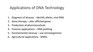 Applications of DNA Technology
1. Diagnosis of disease – identify alleles, viral DNA
2. Gene therapy – alter afflicted genes
3. Production of pharmaceuticals
4. Forensic applications – DNA profiling
5. Environmental cleanup – use microorganisms
6. Agricultural applications - GMOs
 