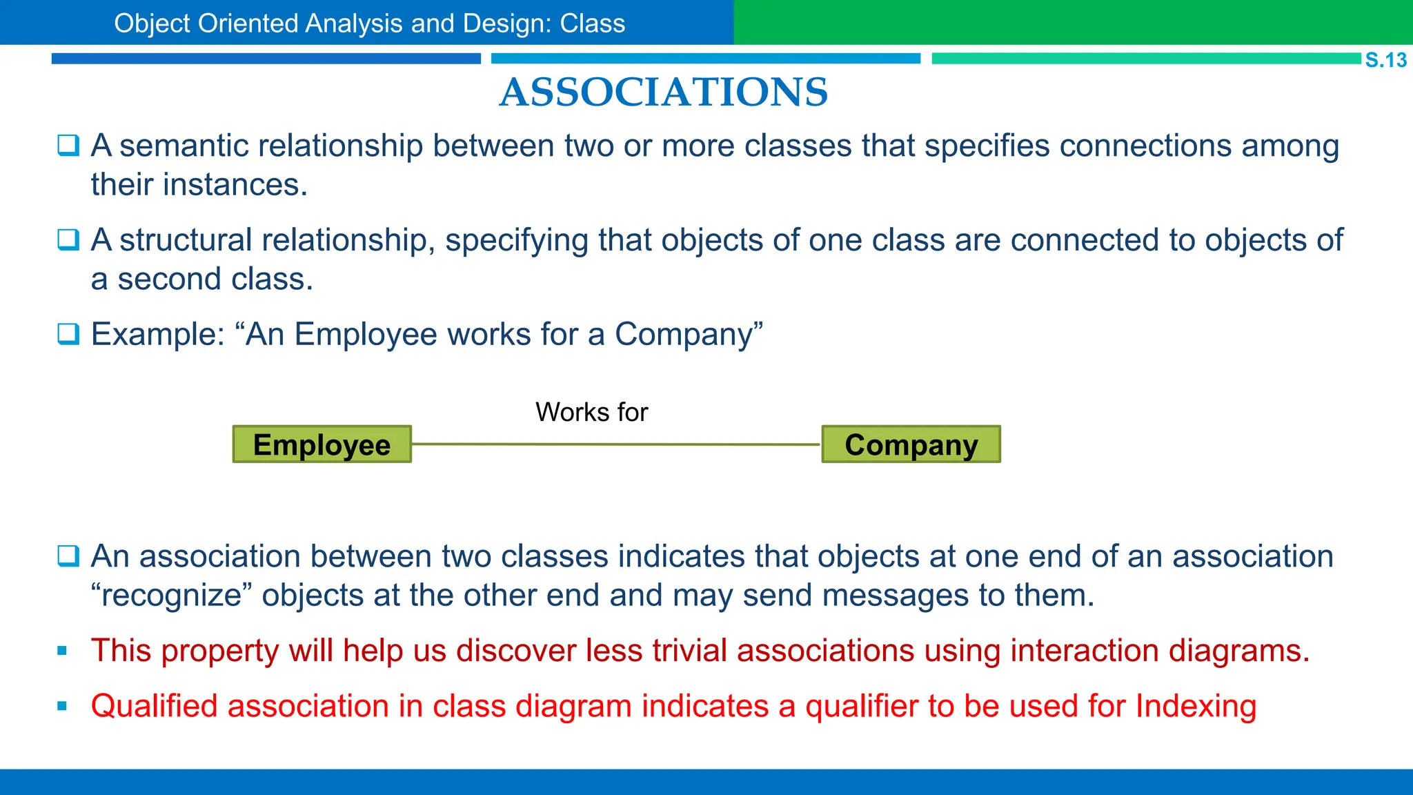ASSOCIATIONS
 A semantic relationship between two or more classes that specifies connections among
their instances.
 A structural relationship, specifying that objects of one class are connected to objects of
a second class.
 Example: “An Employee works for a Company”
 An association between two classes indicates that objects at one end of an association
“recognize” objects at the other end and may send messages to them.
 This property will help us discover less trivial associations using interaction diagrams.
 Qualified association in class diagram indicates a qualifier to be used for Indexing
Company
Employee
S.13
Object Oriented Analysis and Design: Class
Works for
 