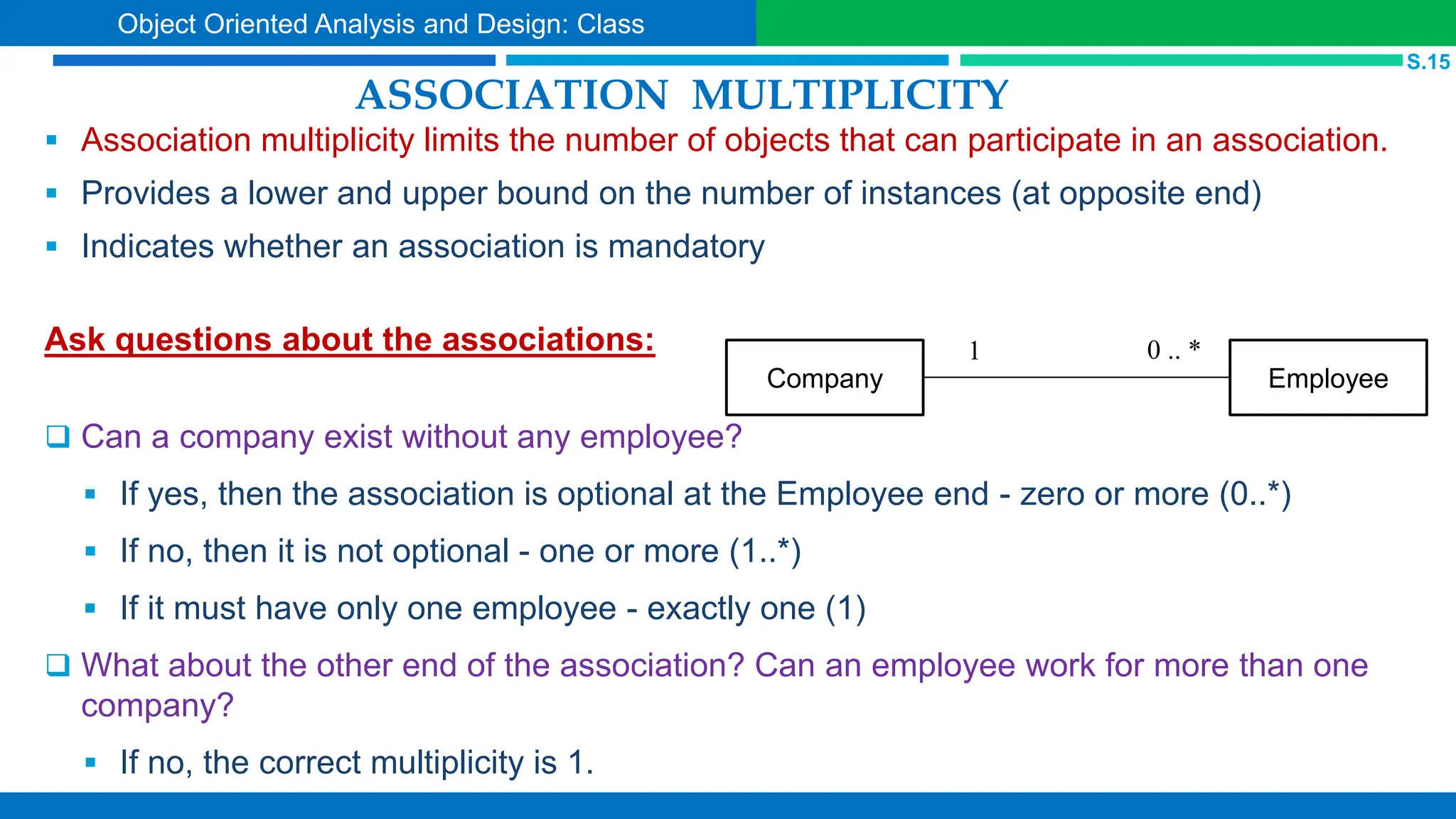 ASSOCIATION MULTIPLICITY
 Association multiplicity limits the number of objects that can participate in an association.
 Provides a lower and upper bound on the number of instances (at opposite end)
 Indicates whether an association is mandatory
Ask questions about the associations:
 Can a company exist without any employee?
 If yes, then the association is optional at the Employee end - zero or more (0..*)
 If no, then it is not optional - one or more (1..*)
 If it must have only one employee - exactly one (1)
 What about the other end of the association? Can an employee work for more than one
company?
 If no, the correct multiplicity is 1.
Company Employee
0 .. *
1
S.15
Object Oriented Analysis and Design: Class
 