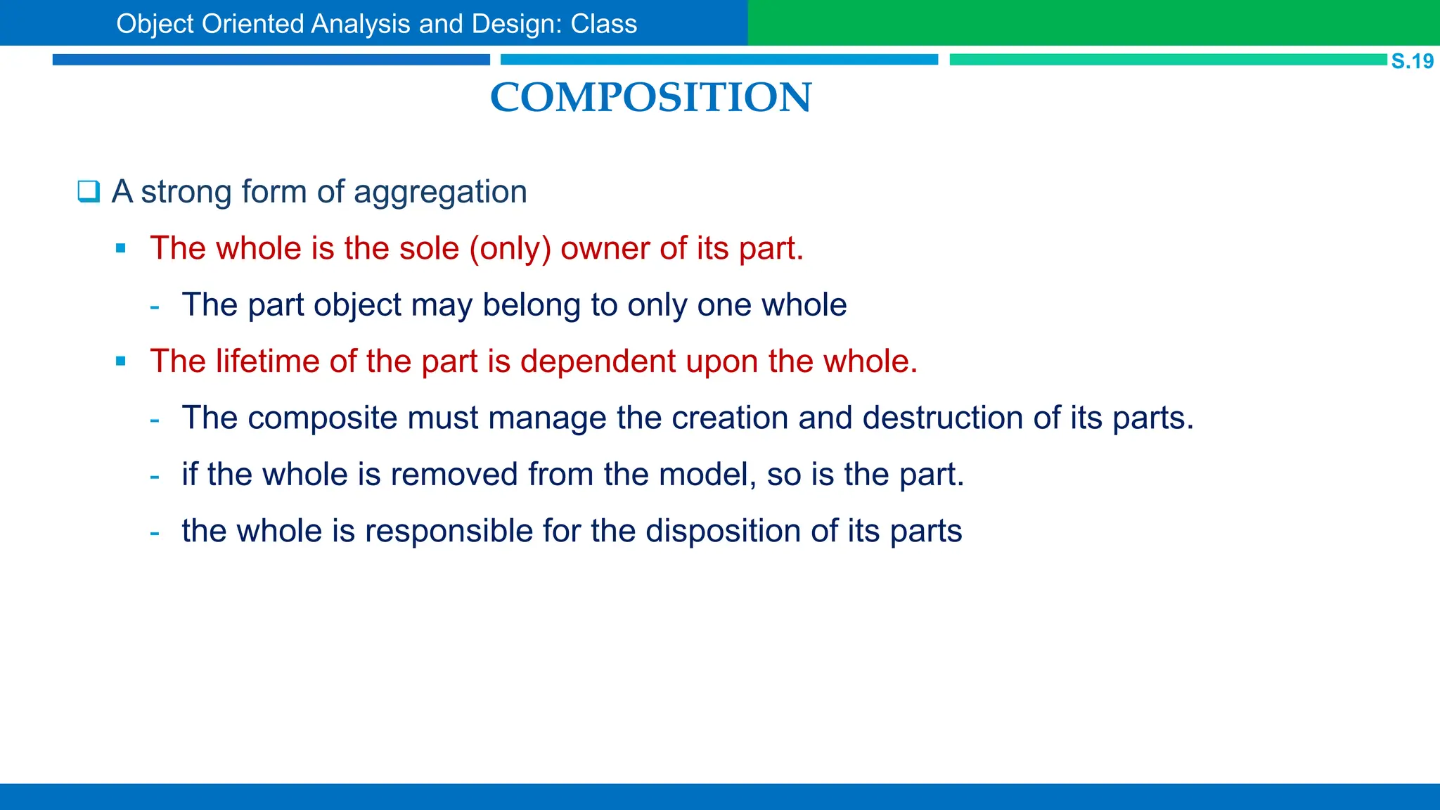 COMPOSITION
 A strong form of aggregation
 The whole is the sole (only) owner of its part.
- The part object may belong to only one whole
 The lifetime of the part is dependent upon the whole.
- The composite must manage the creation and destruction of its parts.
- if the whole is removed from the model, so is the part.
- the whole is responsible for the disposition of its parts
S.19
Object Oriented Analysis and Design: Class
 