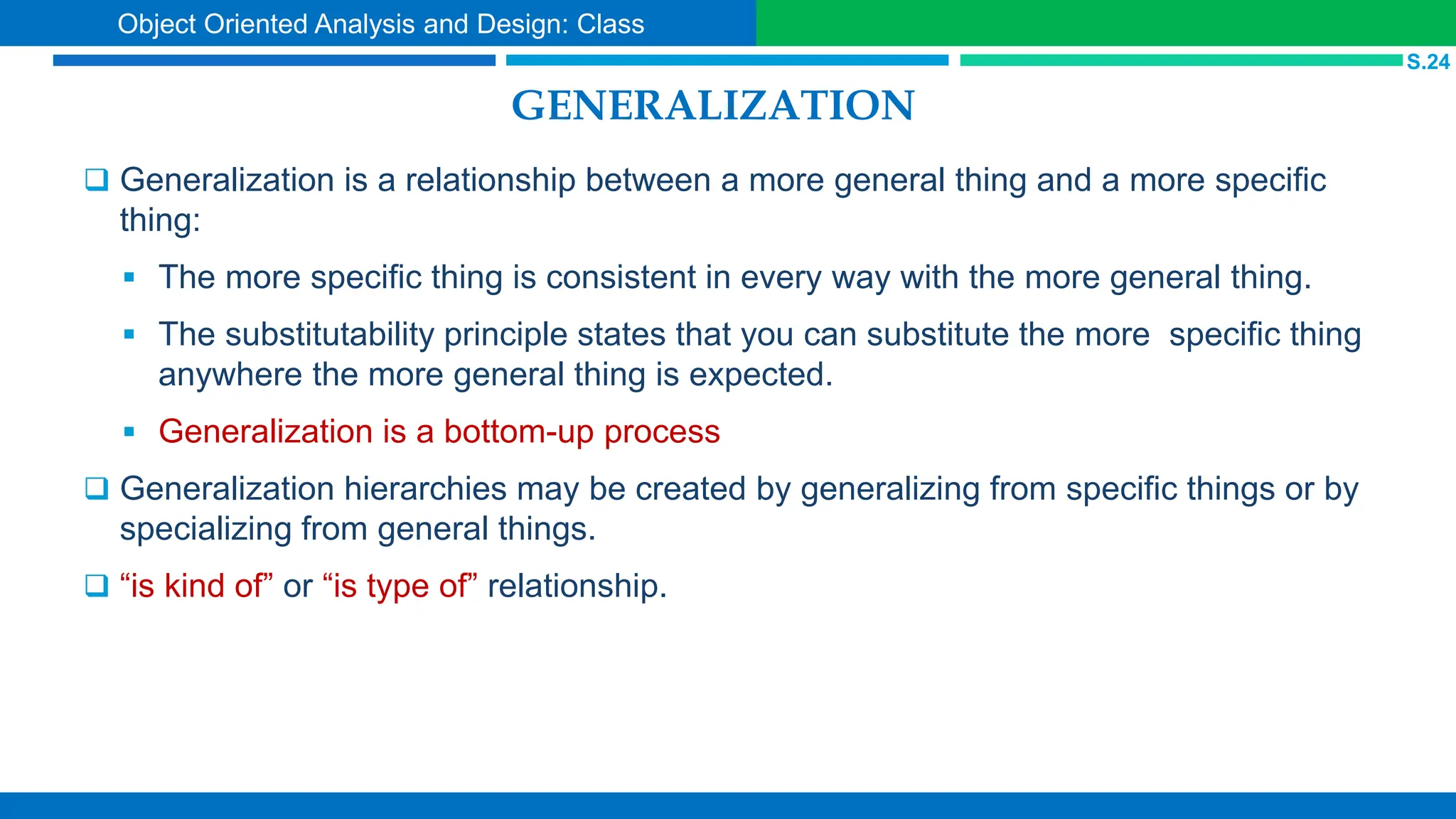 GENERALIZATION
 Generalization is a relationship between a more general thing and a more specific
thing:
 The more specific thing is consistent in every way with the more general thing.
 The substitutability principle states that you can substitute the more specific thing
anywhere the more general thing is expected.
 Generalization is a bottom-up process
 Generalization hierarchies may be created by generalizing from specific things or by
specializing from general things.
 “is kind of” or “is type of” relationship.
S.24
Object Oriented Analysis and Design: Class
 