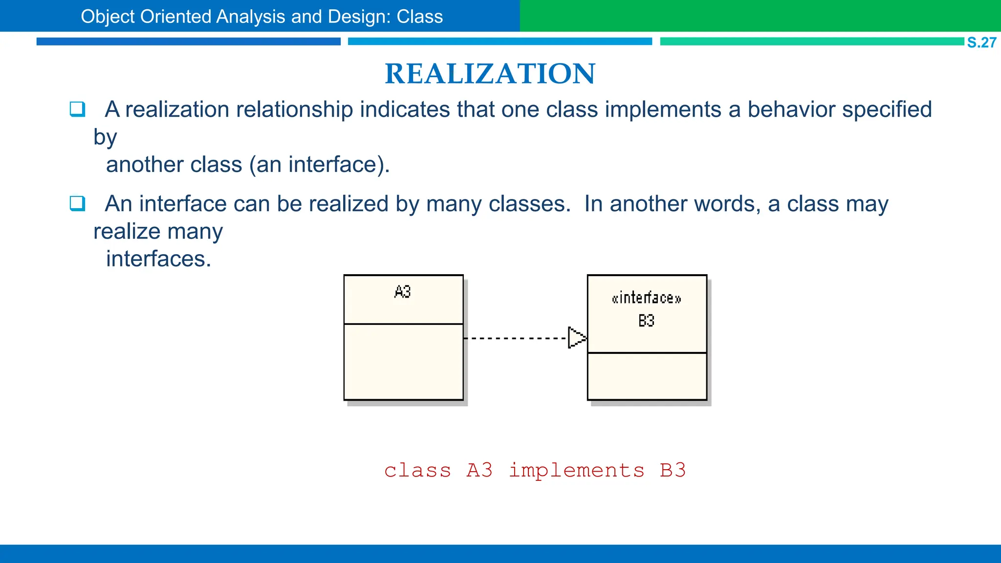 REALIZATION
 A realization relationship indicates that one class implements a behavior specified
by
another class (an interface).
 An interface can be realized by many classes. In another words, a class may
realize many
interfaces.
class A3 implements B3
S.27
Object Oriented Analysis and Design: Class
 