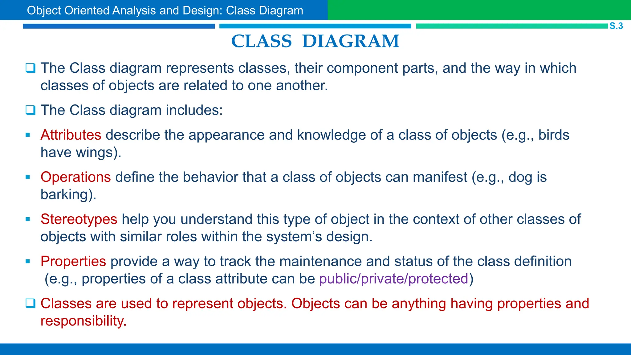 CLASS DIAGRAM
 The Class diagram represents classes, their component parts, and the way in which
classes of objects are related to one another.
 The Class diagram includes:
 Attributes describe the appearance and knowledge of a class of objects (e.g., birds
have wings).
 Operations define the behavior that a class of objects can manifest (e.g., dog is
barking).
 Stereotypes help you understand this type of object in the context of other classes of
objects with similar roles within the system’s design.
 Properties provide a way to track the maintenance and status of the class definition
(e.g., properties of a class attribute can be public/private/protected)
 Classes are used to represent objects. Objects can be anything having properties and
responsibility.
S.3
Object Oriented Analysis and Design: Class Diagram
 