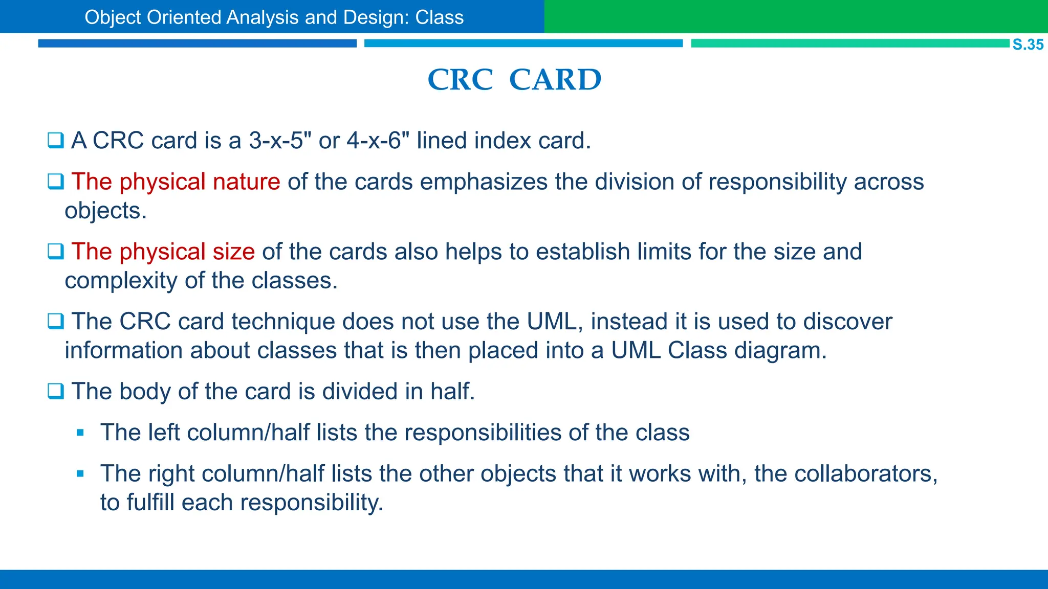 CRC CARD
 A CRC card is a 3-x-5" or 4-x-6" lined index card.
 The physical nature of the cards emphasizes the division of responsibility across
objects.
 The physical size of the cards also helps to establish limits for the size and
complexity of the classes.
 The CRC card technique does not use the UML, instead it is used to discover
information about classes that is then placed into a UML Class diagram.
 The body of the card is divided in half.
 The left column/half lists the responsibilities of the class
 The right column/half lists the other objects that it works with, the collaborators,
to fulfill each responsibility.
S.35
Object Oriented Analysis and Design: Class
 