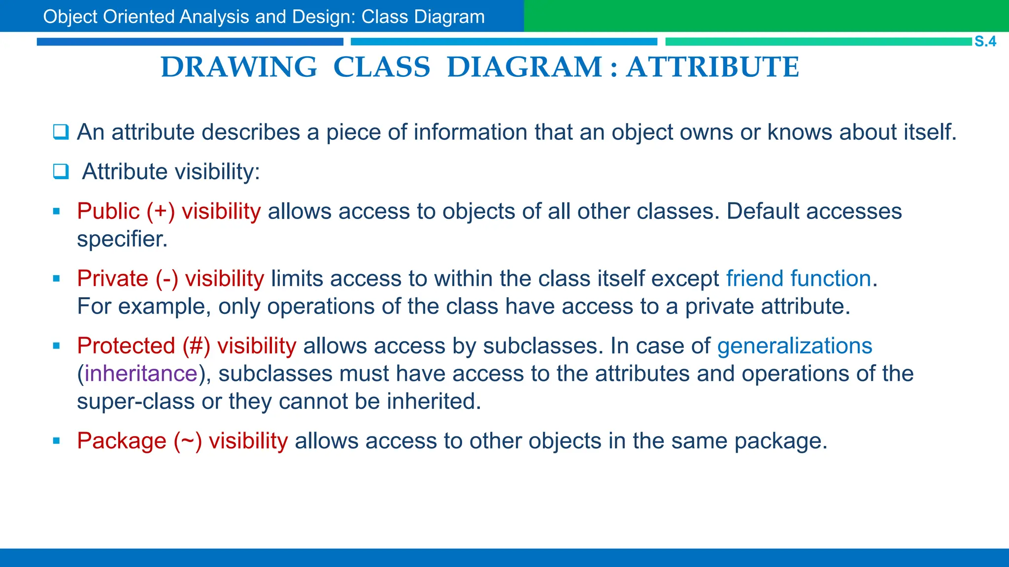 DRAWING CLASS DIAGRAM : ATTRIBUTE
 An attribute describes a piece of information that an object owns or knows about itself.
 Attribute visibility:
 Public (+) visibility allows access to objects of all other classes. Default accesses
specifier.
 Private (-) visibility limits access to within the class itself except friend function.
For example, only operations of the class have access to a private attribute.
 Protected (#) visibility allows access by subclasses. In case of generalizations
(inheritance), subclasses must have access to the attributes and operations of the
super-class or they cannot be inherited.
 Package (~) visibility allows access to other objects in the same package.
S.4
Object Oriented Analysis and Design: Class Diagram
 