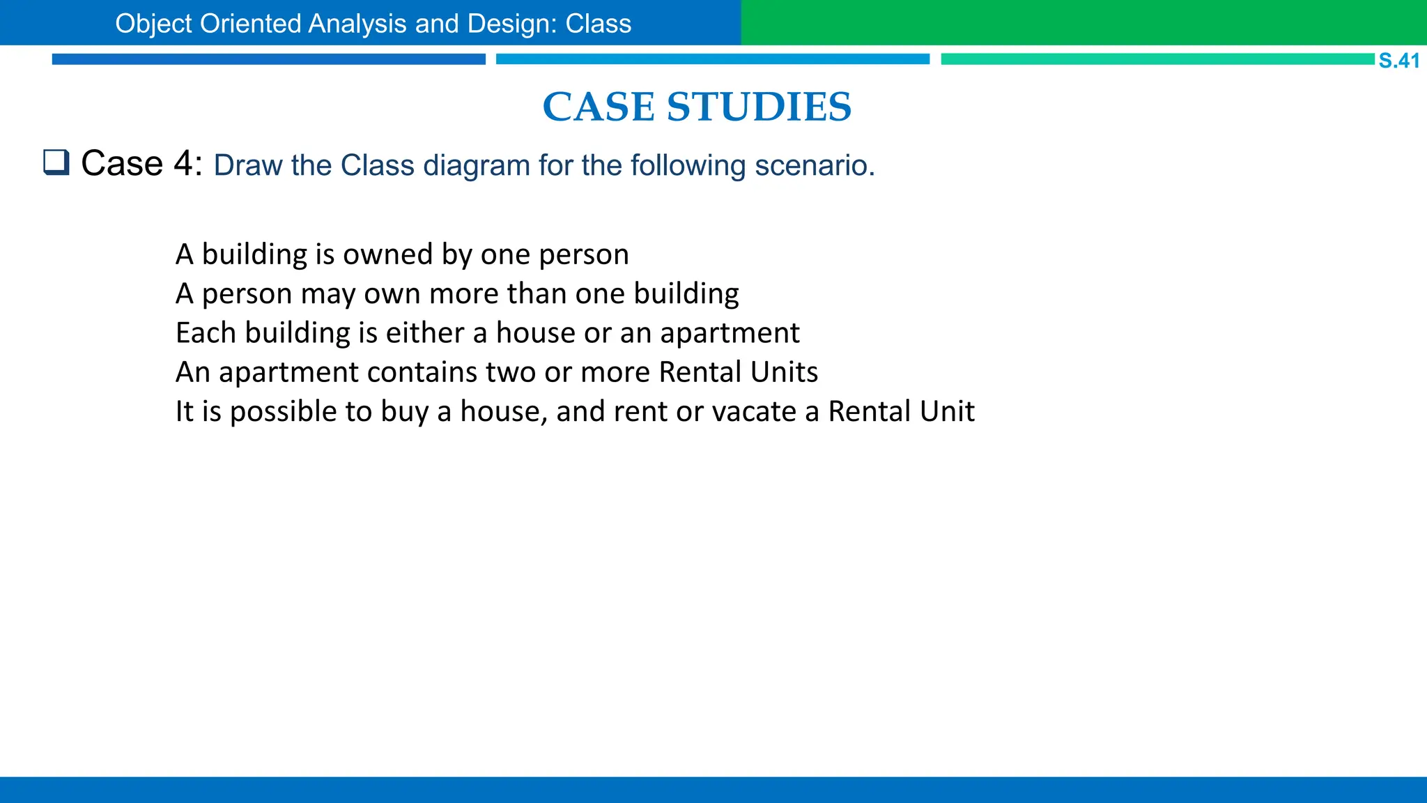 CASE STUDIES
 Case 4: Draw the Class diagram for the following scenario.
S.41
Object Oriented Analysis and Design: Class
A building is owned by one person
A person may own more than one building
Each building is either a house or an apartment
An apartment contains two or more Rental Units
It is possible to buy a house, and rent or vacate a Rental Unit
 