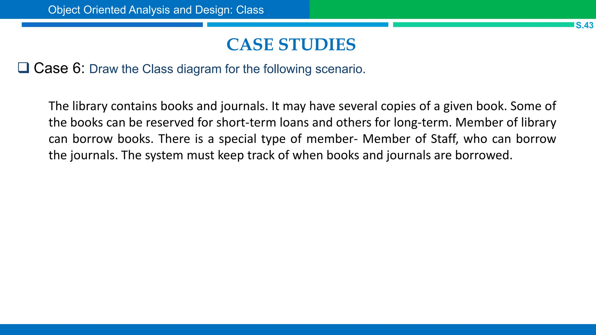 CASE STUDIES
 Case 6: Draw the Class diagram for the following scenario.
S.43
Object Oriented Analysis and Design: Class
The library contains books and journals. It may have several copies of a given book. Some of
the books can be reserved for short-term loans and others for long-term. Member of library
can borrow books. There is a special type of member- Member of Staff, who can borrow
the journals. The system must keep track of when books and journals are borrowed.
 