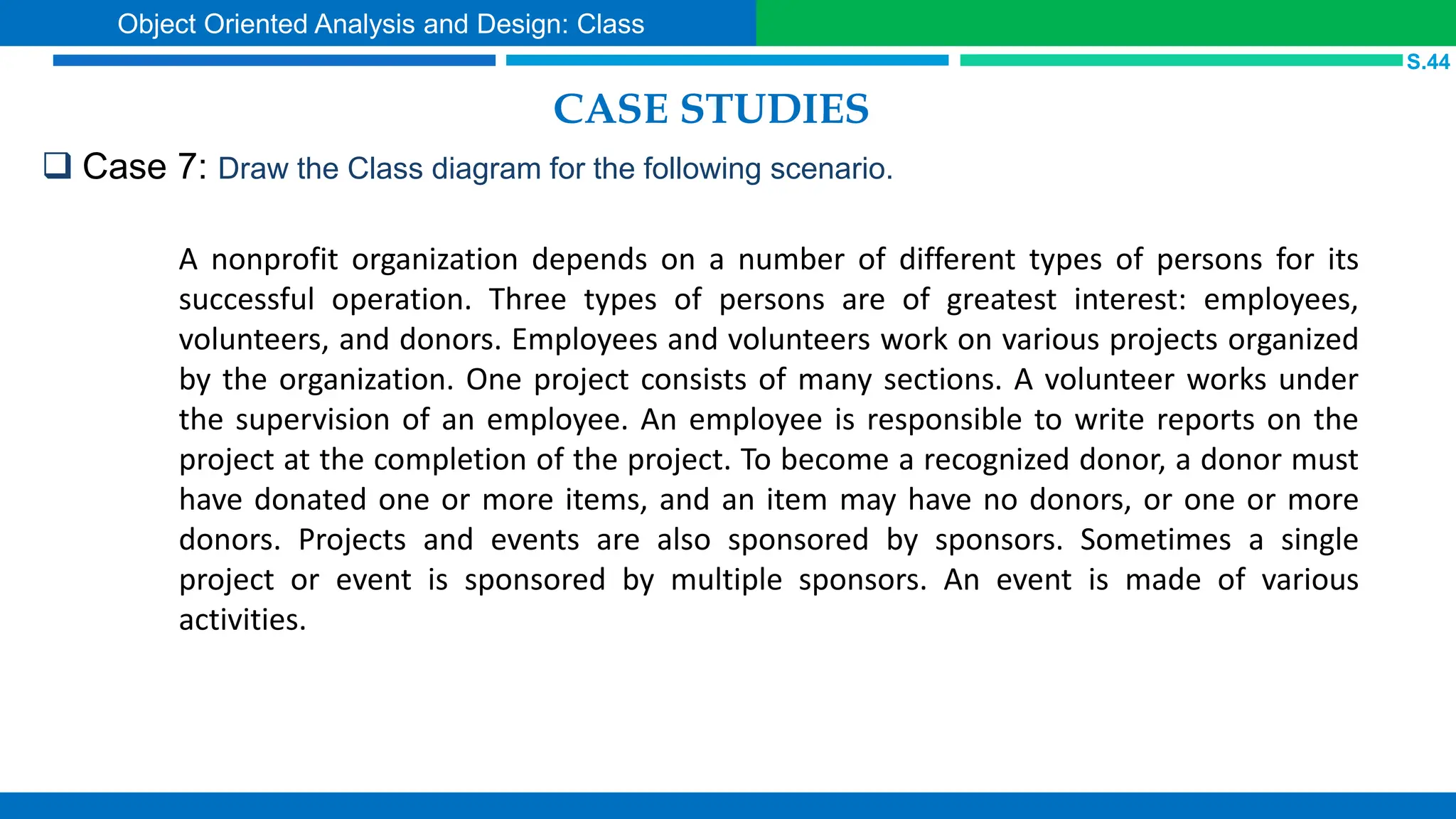 CASE STUDIES
 Case 7: Draw the Class diagram for the following scenario.
S.44
Object Oriented Analysis and Design: Class
A nonprofit organization depends on a number of different types of persons for its
successful operation. Three types of persons are of greatest interest: employees,
volunteers, and donors. Employees and volunteers work on various projects organized
by the organization. One project consists of many sections. A volunteer works under
the supervision of an employee. An employee is responsible to write reports on the
project at the completion of the project. To become a recognized donor, a donor must
have donated one or more items, and an item may have no donors, or one or more
donors. Projects and events are also sponsored by sponsors. Sometimes a single
project or event is sponsored by multiple sponsors. An event is made of various
activities.
 