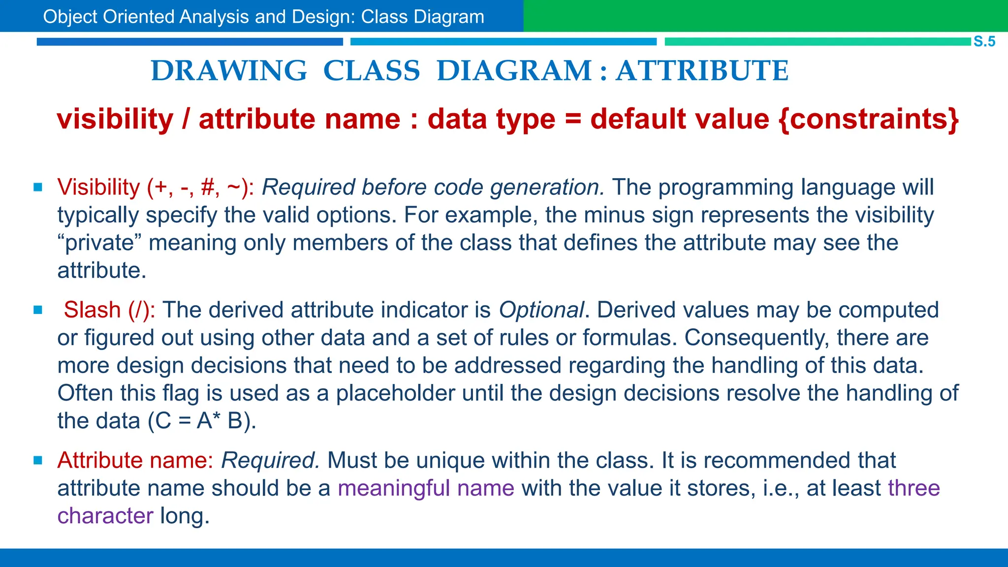 DRAWING CLASS DIAGRAM : ATTRIBUTE
visibility / attribute name : data type = default value {constraints}
 Visibility (+, -, #, ~): Required before code generation. The programming language will
typically specify the valid options. For example, the minus sign represents the visibility
“private” meaning only members of the class that defines the attribute may see the
attribute.
 Slash (/): The derived attribute indicator is Optional. Derived values may be computed
or figured out using other data and a set of rules or formulas. Consequently, there are
more design decisions that need to be addressed regarding the handling of this data.
Often this flag is used as a placeholder until the design decisions resolve the handling of
the data (C = A* B).
 Attribute name: Required. Must be unique within the class. It is recommended that
attribute name should be a meaningful name with the value it stores, i.e., at least three
character long.
S.5
Object Oriented Analysis and Design: Class Diagram
 