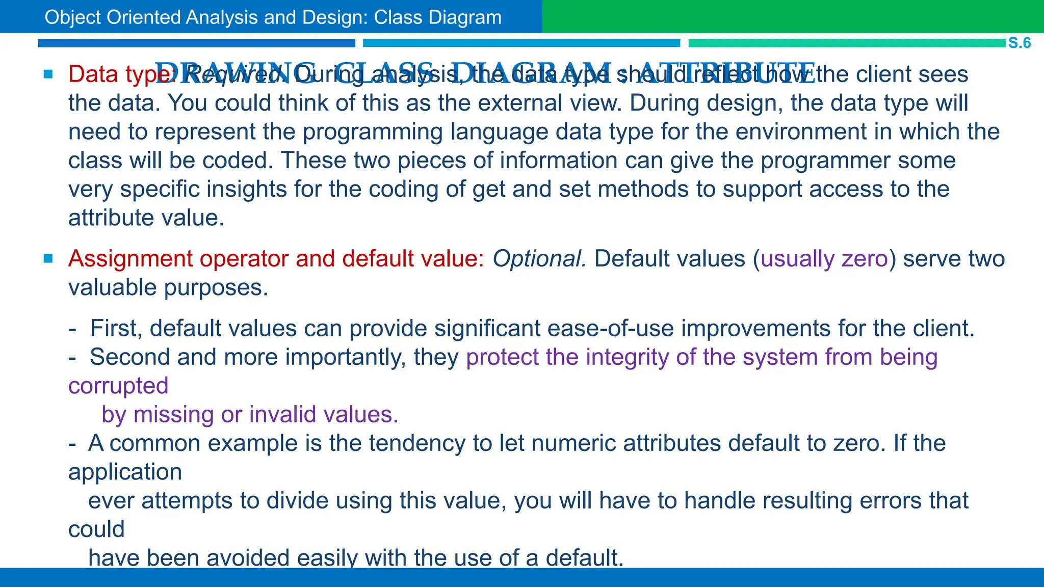 DRAWING CLASS DIAGRAM : ATTRIBUTE
 Data type: Required. During analysis, the data type should reflect how the client sees
the data. You could think of this as the external view. During design, the data type will
need to represent the programming language data type for the environment in which the
class will be coded. These two pieces of information can give the programmer some
very specific insights for the coding of get and set methods to support access to the
attribute value.
 Assignment operator and default value: Optional. Default values (usually zero) serve two
valuable purposes.
- First, default values can provide significant ease-of-use improvements for the client.
- Second and more importantly, they protect the integrity of the system from being
corrupted
by missing or invalid values.
- A common example is the tendency to let numeric attributes default to zero. If the
application
ever attempts to divide using this value, you will have to handle resulting errors that
could
have been avoided easily with the use of a default.
S.6
Object Oriented Analysis and Design: Class Diagram
 