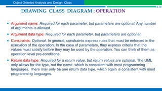  Argument name: Required for each parameter, but parameters are optional. Any number
of arguments is allowed.
 Argument data type: Required for each parameter, but parameters are optional.
 Constraints: Optional. In general, constraints express rules that must be enforced in the
execution of the operation. In the case of parameters, they express criteria that the
values must satisfy before they may be used by the operation. You can think of them as
operation level pre-conditions.
 Return data type: Required for a return value, but return values are optional. The UML
only allows for the type, not the name, which is consistent with most programming
languages. There may only be one return data type, which again is consistent with most
programming languages.
DRAWING CLASS DIAGRAM : OPERATION
S.10
Object Oriented Analysis and Design: Class
 