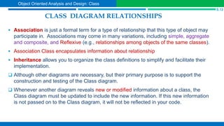 CLASS DIAGRAM RELATIONSHIPS
 Association is just a formal term for a type of relationship that this type of object may
participate in. Associations may come in many variations, including simple, aggregate
and composite, and Reflexive (e.g., relationships among objects of the same classes).
 Association Class encapsulates information about relationship
 Inheritance allows you to organize the class definitions to simplify and facilitate their
implementation.
 Although other diagrams are necessary, but their primary purpose is to support the
construction and testing of the Class diagram.
 Whenever another diagram reveals new or modified information about a class, the
Class diagram must be updated to include the new information. If this new information
is not passed on to the Class diagram, it will not be reflected in your code.
S.12
Object Oriented Analysis and Design: Class
 
