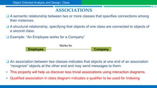 ASSOCIATIONS
 A semantic relationship between two or more classes that specifies connections among
their instances.
 A structural relationship, specifying that objects of one class are connected to objects of
a second class.
 Example: “An Employee works for a Company”
 An association between two classes indicates that objects at one end of an association
“recognize” objects at the other end and may send messages to them.
 This property will help us discover less trivial associations using interaction diagrams.
 Qualified association in class diagram indicates a qualifier to be used for Indexing
Company
Employee
S.13
Object Oriented Analysis and Design: Class
Works for
 