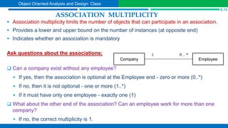 ASSOCIATION MULTIPLICITY
 Association multiplicity limits the number of objects that can participate in an association.
 Provides a lower and upper bound on the number of instances (at opposite end)
 Indicates whether an association is mandatory
Ask questions about the associations:
 Can a company exist without any employee?
 If yes, then the association is optional at the Employee end - zero or more (0..*)
 If no, then it is not optional - one or more (1..*)
 If it must have only one employee - exactly one (1)
 What about the other end of the association? Can an employee work for more than one
company?
 If no, the correct multiplicity is 1.
Company Employee
0 .. *
1
S.15
Object Oriented Analysis and Design: Class
 