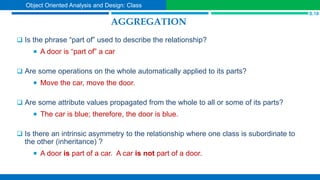 AGGREGATION
 Is the phrase “part of” used to describe the relationship?
 A door is “part of” a car
 Are some operations on the whole automatically applied to its parts?
 Move the car, move the door.
 Are some attribute values propagated from the whole to all or some of its parts?
 The car is blue; therefore, the door is blue.
 Is there an intrinsic asymmetry to the relationship where one class is subordinate to
the other (inheritance) ?
 A door is part of a car. A car is not part of a door.
S.18
Object Oriented Analysis and Design: Class
 