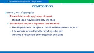 COMPOSITION
 A strong form of aggregation
 The whole is the sole (only) owner of its part.
- The part object may belong to only one whole
 The lifetime of the part is dependent upon the whole.
- The composite must manage the creation and destruction of its parts.
- if the whole is removed from the model, so is the part.
- the whole is responsible for the disposition of its parts
S.19
Object Oriented Analysis and Design: Class
 