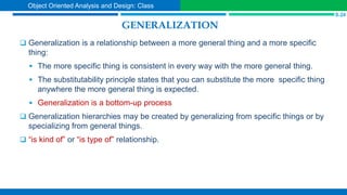 GENERALIZATION
 Generalization is a relationship between a more general thing and a more specific
thing:
 The more specific thing is consistent in every way with the more general thing.
 The substitutability principle states that you can substitute the more specific thing
anywhere the more general thing is expected.
 Generalization is a bottom-up process
 Generalization hierarchies may be created by generalizing from specific things or by
specializing from general things.
 “is kind of” or “is type of” relationship.
S.24
Object Oriented Analysis and Design: Class
 