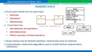 INHERITANCE
 A sub-class inherits from its super-class
 Attributes
 Operations
 Relationships
 A sub-class may
 Add attributes and operations
 Add relationships
 Refine (override) inherited operations
 Super classes may be declared {abstract}, meaning they have no instances
 A generalization relationship may not be used to model interface implementation
(realization)
class A2 extends B2
S.26
Object Oriented Analysis and Design: Class
 