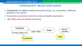 CONSTRAINT RULES AND NOTES
 Constraints and notes annotate among other things, e.g., associations, attributes,
operations, and classes.
 Constraints are semantic restrictions noted as Boolean expressions.
 UML offers many pre-defined constraints.
id: long { value > 0 }
Customer
Order
*
1
{ total < $50 }
may be
canceled
Constraint
Note
S.29
Object Oriented Analysis and Design: Class
 