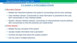 CLASSES CATEGORIZATION
 Boundary Classes
 Models the interaction between the system’s surroundings and its inner workings
 User interface classes, Concentrate on what information is presented to the user,
don’t concentrate on user interface details
 System / Device interface classes, concentrate on what protocols must be defined.
don’t concentrate on how the protocols are implemented
 Entity Classes
 Models the key concepts of the system
 Usually models information that is persistent
 Contains the logic that solves the system problem
 Can be used in multiple behaviors
S.31
Object Oriented Analysis and Design: Class
 