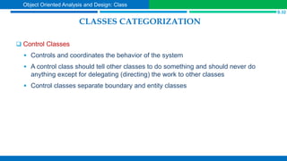 CLASSES CATEGORIZATION
 Control Classes
 Controls and coordinates the behavior of the system
 A control class should tell other classes to do something and should never do
anything except for delegating (directing) the work to other classes
 Control classes separate boundary and entity classes
S.32
Object Oriented Analysis and Design: Class
 