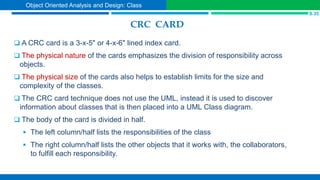 CRC CARD
 A CRC card is a 3-x-5" or 4-x-6" lined index card.
 The physical nature of the cards emphasizes the division of responsibility across
objects.
 The physical size of the cards also helps to establish limits for the size and
complexity of the classes.
 The CRC card technique does not use the UML, instead it is used to discover
information about classes that is then placed into a UML Class diagram.
 The body of the card is divided in half.
 The left column/half lists the responsibilities of the class
 The right column/half lists the other objects that it works with, the collaborators,
to fulfill each responsibility.
S.35
Object Oriented Analysis and Design: Class
 