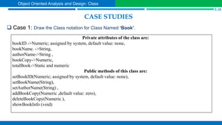 CASE STUDIES
 Case 1: Draw the Class notation for Class Named ‘Book’.
S.38
Object Oriented Analysis and Design: Class
Private attributes of the class are:
bookID ->Numeric; assigned by system, default value: none,
bookName. ->String,
authorName->String ,
bookCopy->Numeric,
totalBook->Static and numeric
Public methods of this class are:
setBookID(Numeric; assigned by system, default value: none),
setBookName(String),
setAuthorName(String) ,
addBookCopy(Numeric ,default value: zero),
deleteBookCopy(Numeric ),
showBookInfo (void)
 