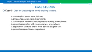 CASE STUDIES
 Case 5: Draw the Class diagram for the following scenario.
S.42
Object Oriented Analysis and Design: Class
A company has one or more divisions
A division has one or more departments
A company can have one or more persons working as employees
A person is associated with the company as an employee
A department can have one or more persons assigned to it
A person is assigned to one department
 
