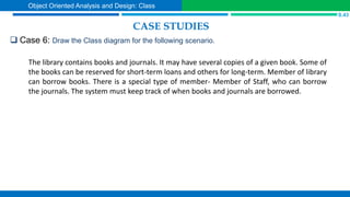 CASE STUDIES
 Case 6: Draw the Class diagram for the following scenario.
S.43
Object Oriented Analysis and Design: Class
The library contains books and journals. It may have several copies of a given book. Some of
the books can be reserved for short-term loans and others for long-term. Member of library
can borrow books. There is a special type of member- Member of Staff, who can borrow
the journals. The system must keep track of when books and journals are borrowed.
 