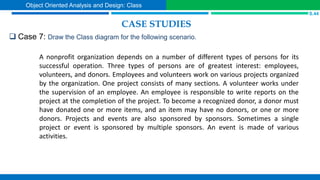 CASE STUDIES
 Case 7: Draw the Class diagram for the following scenario.
S.44
Object Oriented Analysis and Design: Class
A nonprofit organization depends on a number of different types of persons for its
successful operation. Three types of persons are of greatest interest: employees,
volunteers, and donors. Employees and volunteers work on various projects organized
by the organization. One project consists of many sections. A volunteer works under
the supervision of an employee. An employee is responsible to write reports on the
project at the completion of the project. To become a recognized donor, a donor must
have donated one or more items, and an item may have no donors, or one or more
donors. Projects and events are also sponsored by sponsors. Sometimes a single
project or event is sponsored by multiple sponsors. An event is made of various
activities.
 