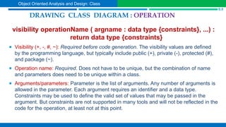 visibility operationName ( argname : data type {constraints}, ...) :
return data type {constraints}
 Visibility (+, -, #, ~): Required before code generation. The visibility values are defined
by the programming language, but typically include public (+), private (-), protected (#),
and package (~).
 Operation name: Required. Does not have to be unique, but the combination of name
and parameters does need to be unique within a class.
 Arguments/parameters: Parameter is the list of arguments. Any number of arguments is
allowed in the parameter. Each argument requires an identifier and a data type.
Constraints may be used to define the valid set of values that may be passed in the
argument. But constraints are not supported in many tools and will not be reflected in the
code for the operation, at least not at this point.
DRAWING CLASS DIAGRAM : OPERATION
S.9
Object Oriented Analysis and Design: Class
 