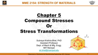 Department of Mechanical & Manufacturing Engineering, MIT, Manipal 1
Chapter 5
Compound Stresses
Or
Stress Transformations
MME 2154: STRENGTH OF MATERIALS
Subraya Krishna Bhat, PhD
Assistant Professor
Dept. of Mech & Mfg. Engg.
MIT Manipal
sk.bhat@manipal.edu
 