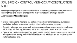 SOIL EROSION CONTROL METHODS AT CONSTRUCTION
SITE:
Development projects involve disturbance to the existing soil conditions, removal of
existing trees and overall change in the microclimate and drainage pattern
Approach and Methodologies:
• Evolve strategies to stockpile top soil and reuse later for landscaping purpose or
stockpiled soil can be donated to other sites for landscaping purpose.
• Consider adopting measures such as temporary and permanent seeding, mulching,
earth dikes, silt fencing, sediment traps, and sediment basins as appropriate.
• Open areas can be landscaped (eg., grass, trees, shrubs). Paved areas can be installed
with permeable paving. For impermeable surfaces direct all run off towards storm
water collection pits.
 