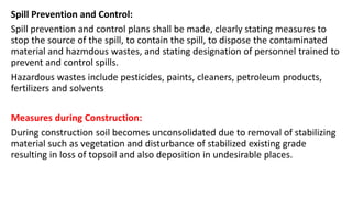 Spill Prevention and Control:
Spill prevention and control plans shall be made, clearly stating measures to
stop the source of the spill, to contain the spill, to dispose the contaminated
material and hazmdous wastes, and stating designation of personnel trained to
prevent and control spills.
Hazardous wastes include pesticides, paints, cleaners, petroleum products,
fertilizers and solvents
Measures during Construction:
During construction soil becomes unconsolidated due to removal of stabilizing
material such as vegetation and disturbance of stabilized existing grade
resulting in loss of topsoil and also deposition in undesirable places.
 