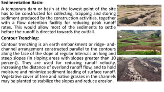 Sedimentation Basin:
A temporary dam or basin at the lowest point of the site
has to be constructed for collecting, trapping and storing
sediment produced by the construction activities, together
with a flow detention facility for reducing peak runoff
rates. This would allow most of the sediments to settle
before the runoff is directed towards the outfall.
Contour Trenching:
Contour trenching is an earth embankment or ridge- and-
channel arrangement constructed parallel to the contours
along the face of the slope at regular intervals on long and
steep slopes (in sloping areas with slopes greater than 10
percent). They are used for reducing runoff velocity,
increasing the distance of overland runoff flow, and to hold
moisture and minimize sediment loading of surface runoff.
Vegetative cover of tree and native grasses in the channels
may be planted to stabilize the slopes and reduce erosion.
 